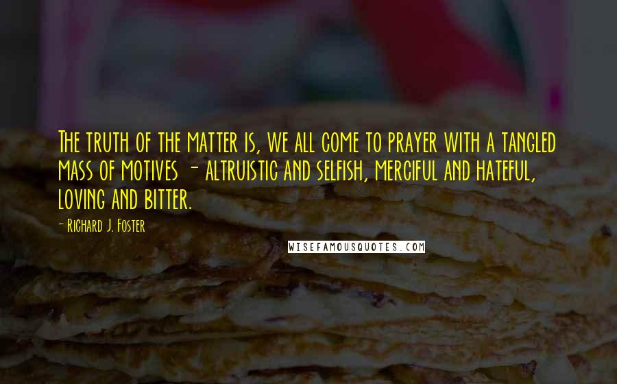 Richard J. Foster Quotes: The truth of the matter is, we all come to prayer with a tangled mass of motives - altruistic and selfish, merciful and hateful, loving and bitter.