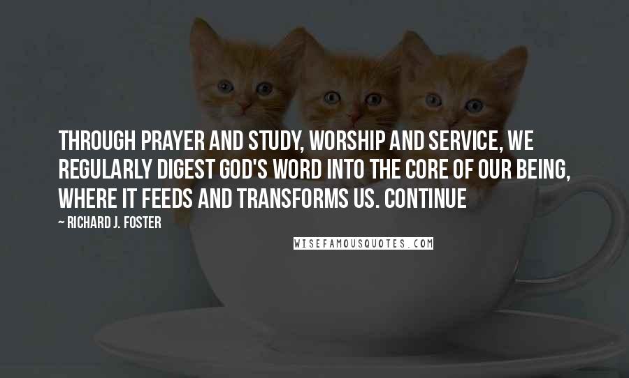 Richard J. Foster Quotes: Through prayer and study, worship and service, we regularly digest God's word into the core of our being, where it feeds and transforms us. Continue