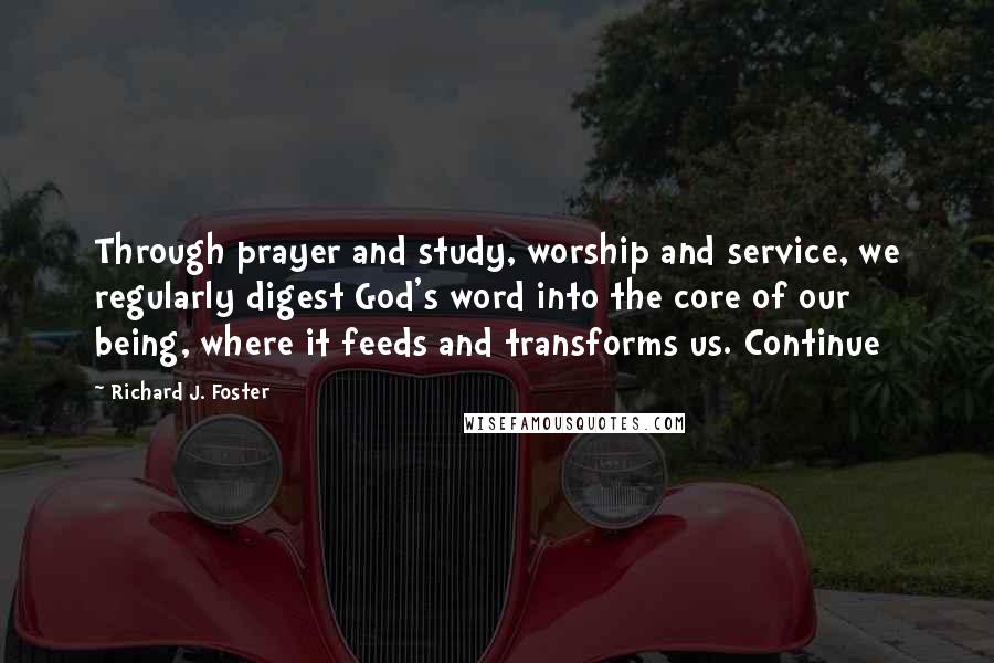 Richard J. Foster Quotes: Through prayer and study, worship and service, we regularly digest God's word into the core of our being, where it feeds and transforms us. Continue