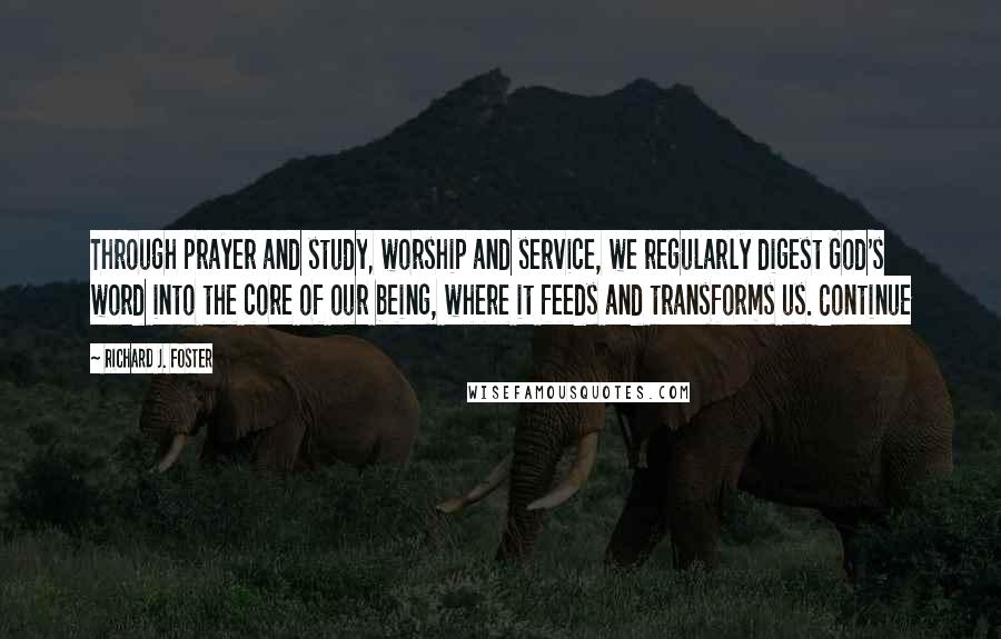 Richard J. Foster Quotes: Through prayer and study, worship and service, we regularly digest God's word into the core of our being, where it feeds and transforms us. Continue