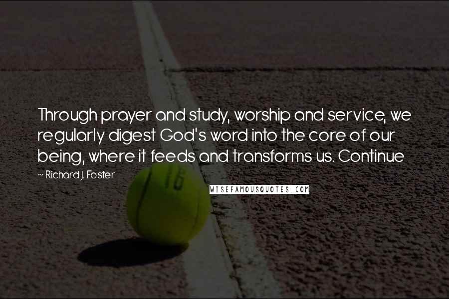 Richard J. Foster Quotes: Through prayer and study, worship and service, we regularly digest God's word into the core of our being, where it feeds and transforms us. Continue
