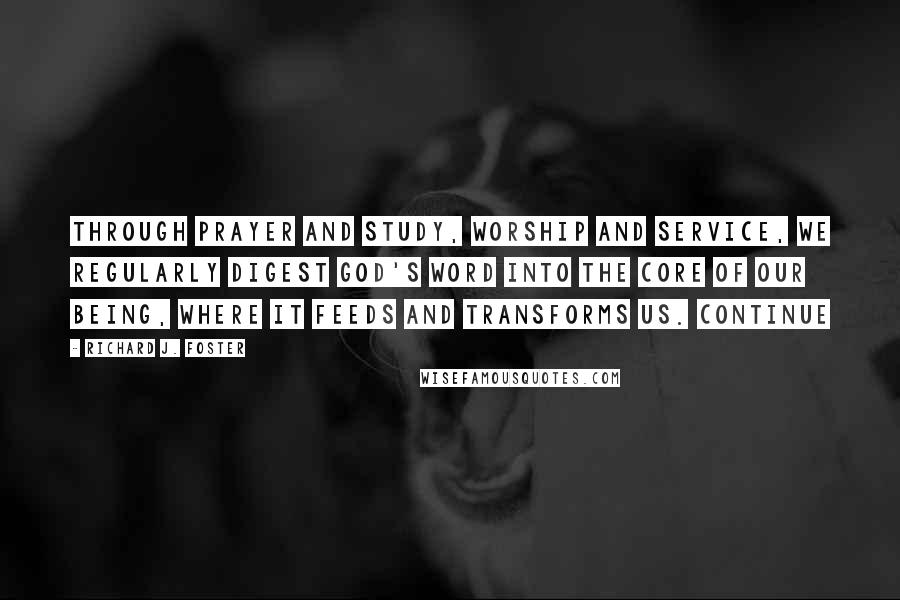 Richard J. Foster Quotes: Through prayer and study, worship and service, we regularly digest God's word into the core of our being, where it feeds and transforms us. Continue