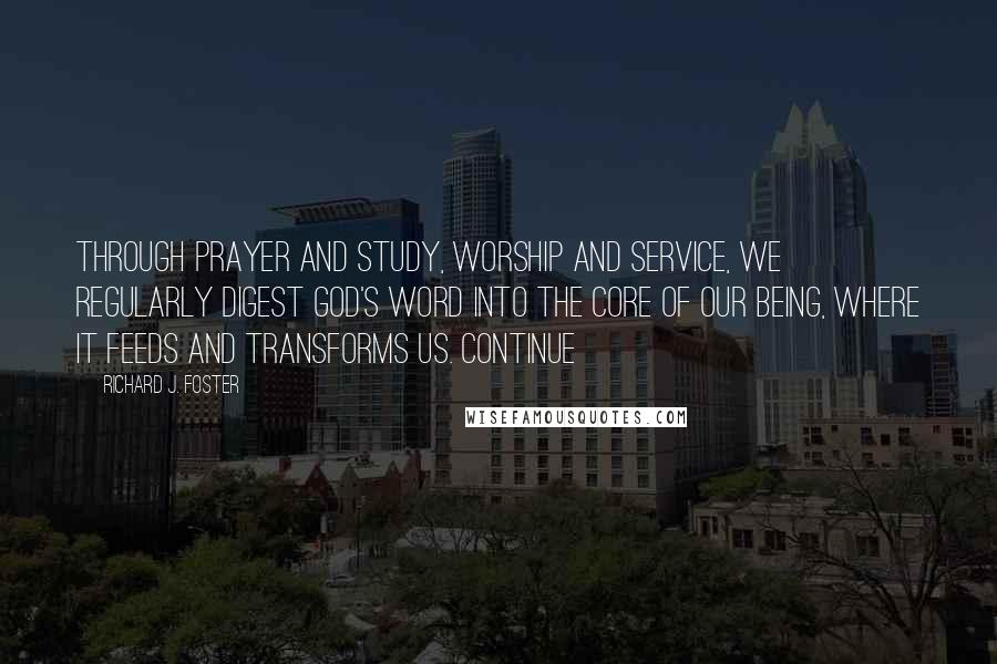 Richard J. Foster Quotes: Through prayer and study, worship and service, we regularly digest God's word into the core of our being, where it feeds and transforms us. Continue