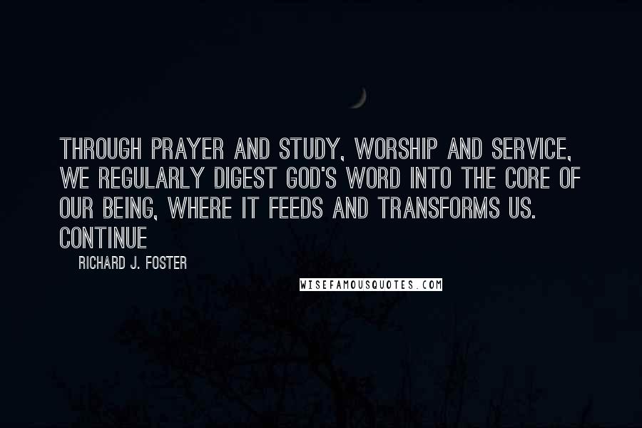 Richard J. Foster Quotes: Through prayer and study, worship and service, we regularly digest God's word into the core of our being, where it feeds and transforms us. Continue