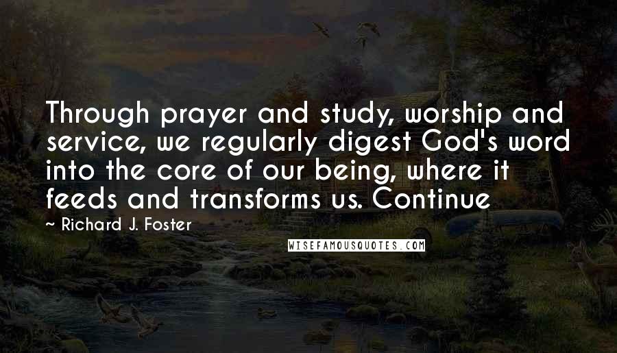Richard J. Foster Quotes: Through prayer and study, worship and service, we regularly digest God's word into the core of our being, where it feeds and transforms us. Continue