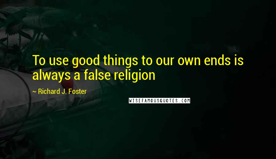 Richard J. Foster Quotes: To use good things to our own ends is always a false religion