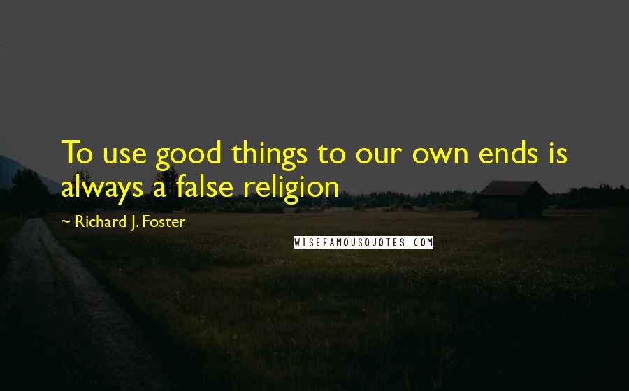 Richard J. Foster Quotes: To use good things to our own ends is always a false religion