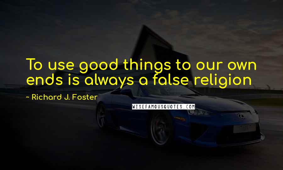 Richard J. Foster Quotes: To use good things to our own ends is always a false religion