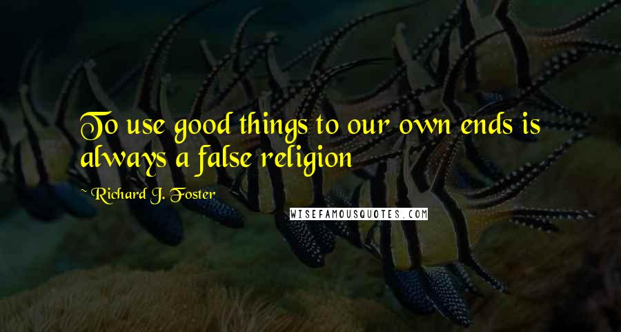 Richard J. Foster Quotes: To use good things to our own ends is always a false religion
