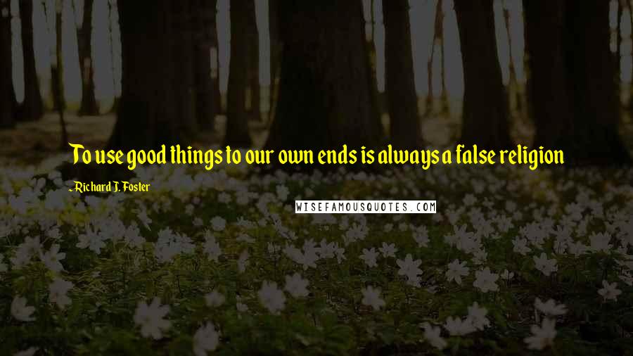 Richard J. Foster Quotes: To use good things to our own ends is always a false religion