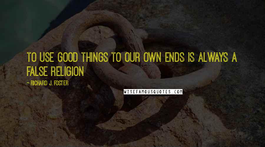 Richard J. Foster Quotes: To use good things to our own ends is always a false religion