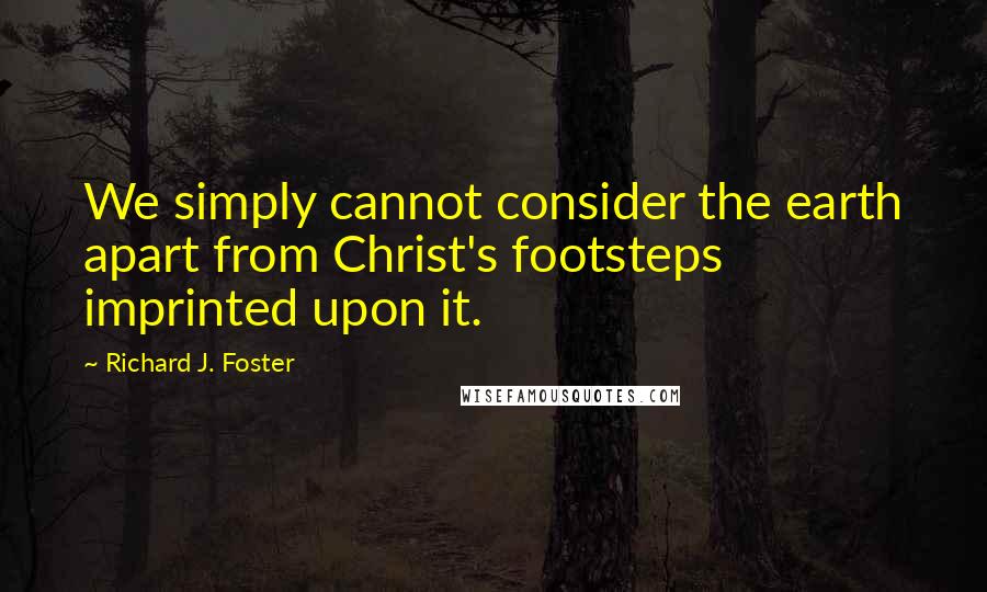 Richard J. Foster Quotes: We simply cannot consider the earth apart from Christ's footsteps imprinted upon it.