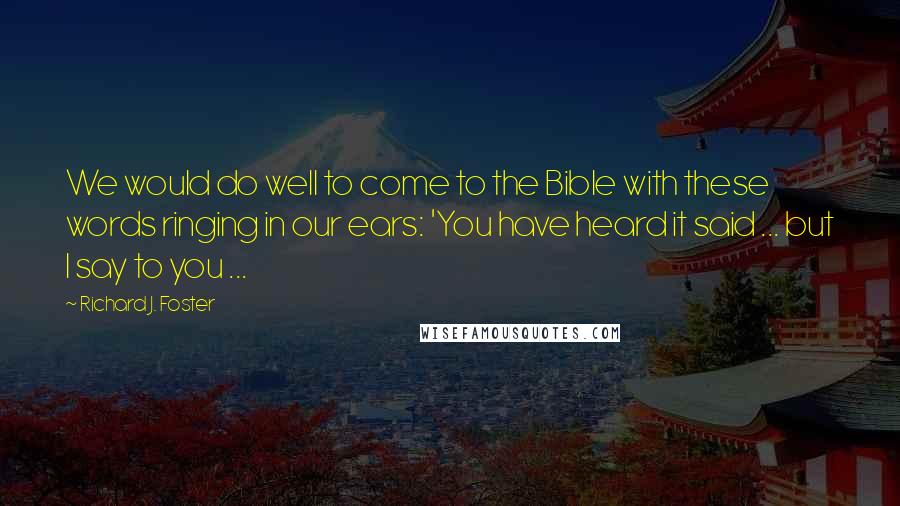 Richard J. Foster Quotes: We would do well to come to the Bible with these words ringing in our ears: 'You have heard it said ... but I say to you ...