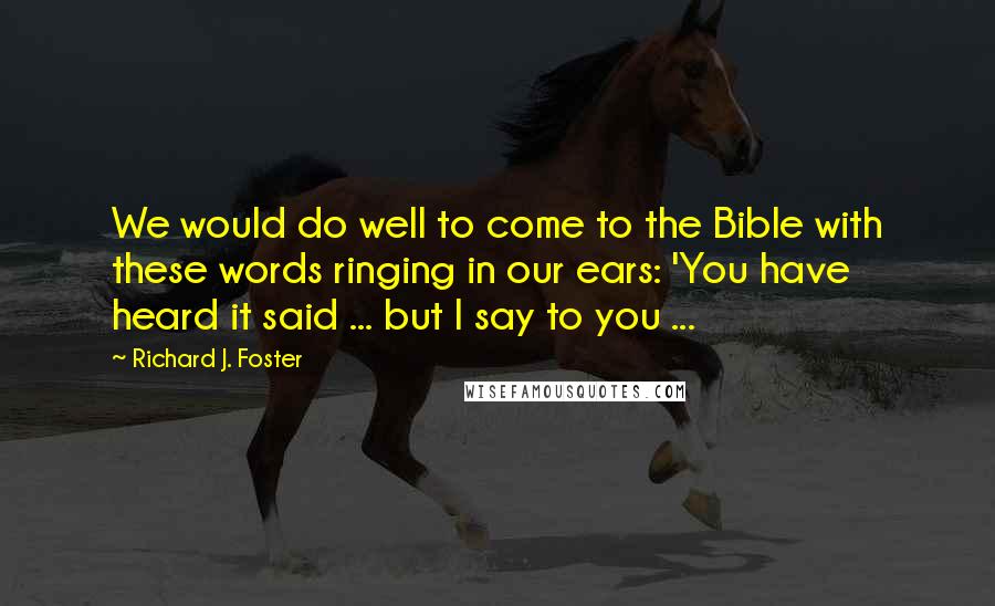 Richard J. Foster Quotes: We would do well to come to the Bible with these words ringing in our ears: 'You have heard it said ... but I say to you ...