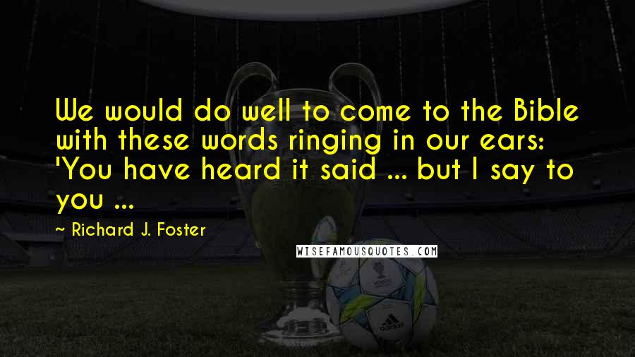 Richard J. Foster Quotes: We would do well to come to the Bible with these words ringing in our ears: 'You have heard it said ... but I say to you ...