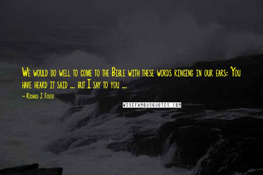 Richard J. Foster Quotes: We would do well to come to the Bible with these words ringing in our ears: 'You have heard it said ... but I say to you ...