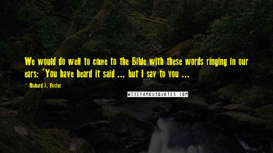 Richard J. Foster Quotes: We would do well to come to the Bible with these words ringing in our ears: 'You have heard it said ... but I say to you ...