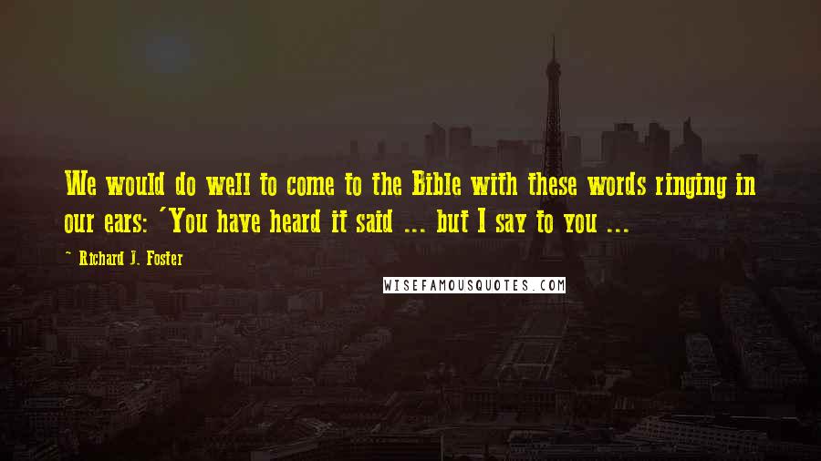 Richard J. Foster Quotes: We would do well to come to the Bible with these words ringing in our ears: 'You have heard it said ... but I say to you ...