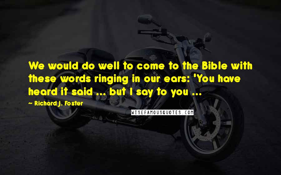 Richard J. Foster Quotes: We would do well to come to the Bible with these words ringing in our ears: 'You have heard it said ... but I say to you ...