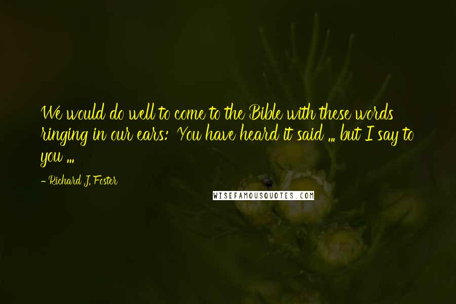 Richard J. Foster Quotes: We would do well to come to the Bible with these words ringing in our ears: 'You have heard it said ... but I say to you ...