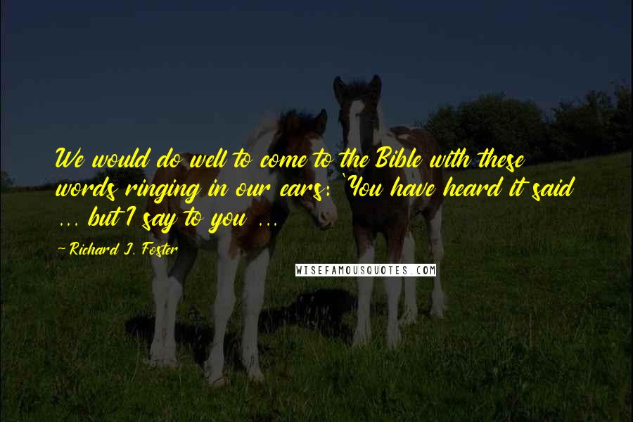 Richard J. Foster Quotes: We would do well to come to the Bible with these words ringing in our ears: 'You have heard it said ... but I say to you ...