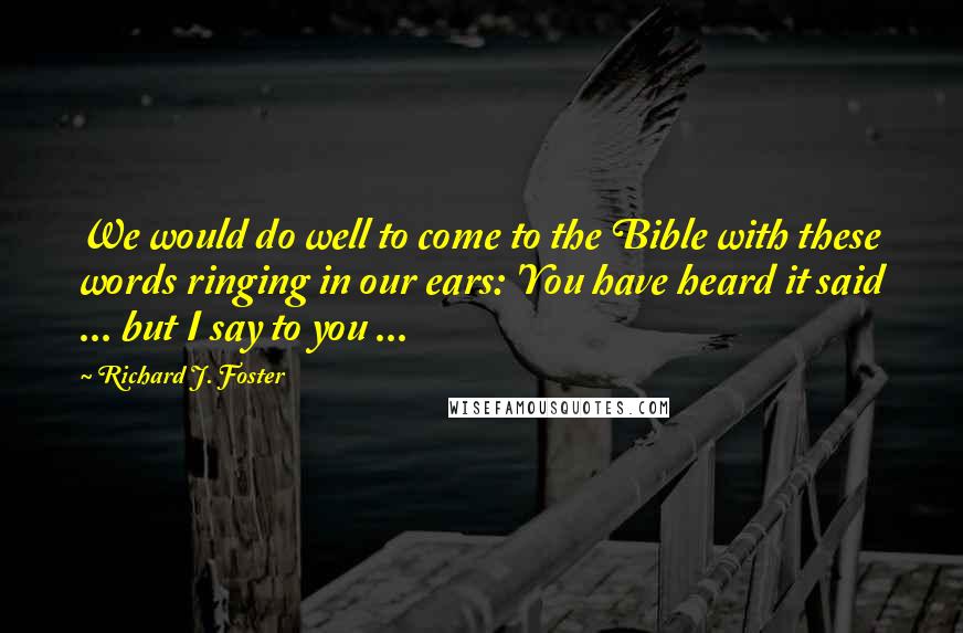 Richard J. Foster Quotes: We would do well to come to the Bible with these words ringing in our ears: 'You have heard it said ... but I say to you ...