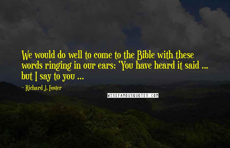 Richard J. Foster Quotes: We would do well to come to the Bible with these words ringing in our ears: 'You have heard it said ... but I say to you ...