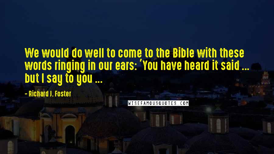 Richard J. Foster Quotes: We would do well to come to the Bible with these words ringing in our ears: 'You have heard it said ... but I say to you ...