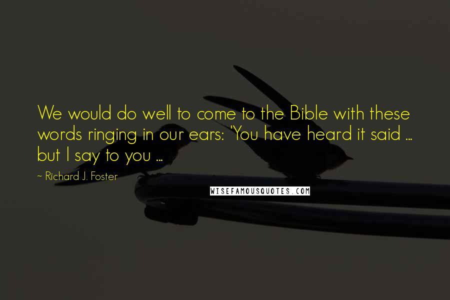 Richard J. Foster Quotes: We would do well to come to the Bible with these words ringing in our ears: 'You have heard it said ... but I say to you ...