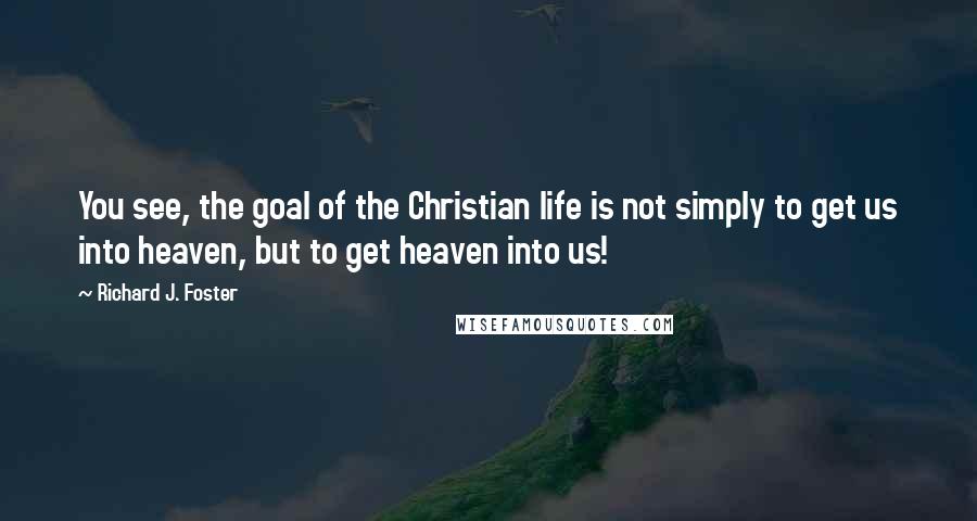 Richard J. Foster Quotes: You see, the goal of the Christian life is not simply to get us into heaven, but to get heaven into us!