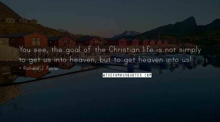 Richard J. Foster Quotes: You see, the goal of the Christian life is not simply to get us into heaven, but to get heaven into us!