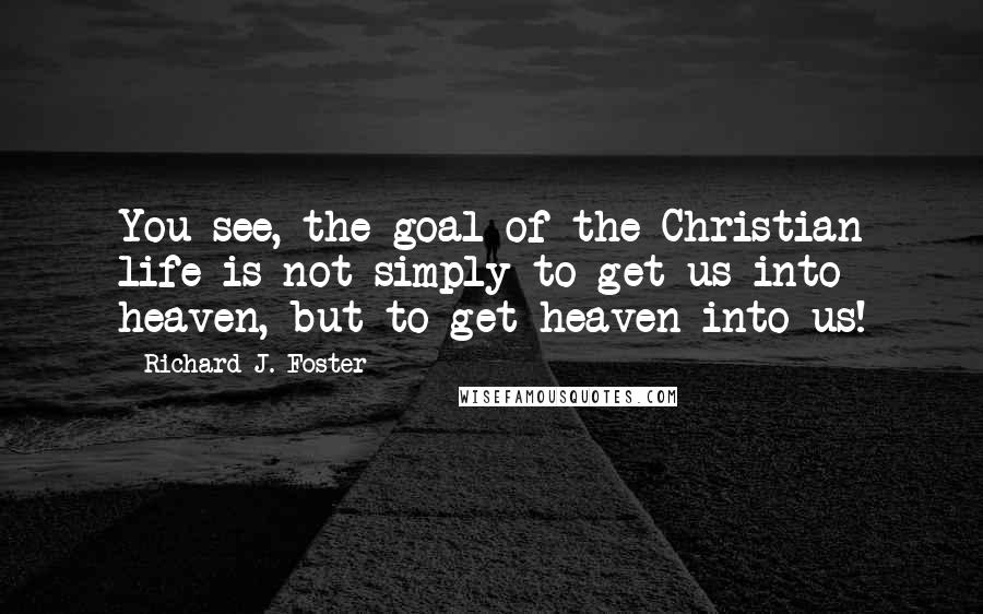 Richard J. Foster Quotes: You see, the goal of the Christian life is not simply to get us into heaven, but to get heaven into us!