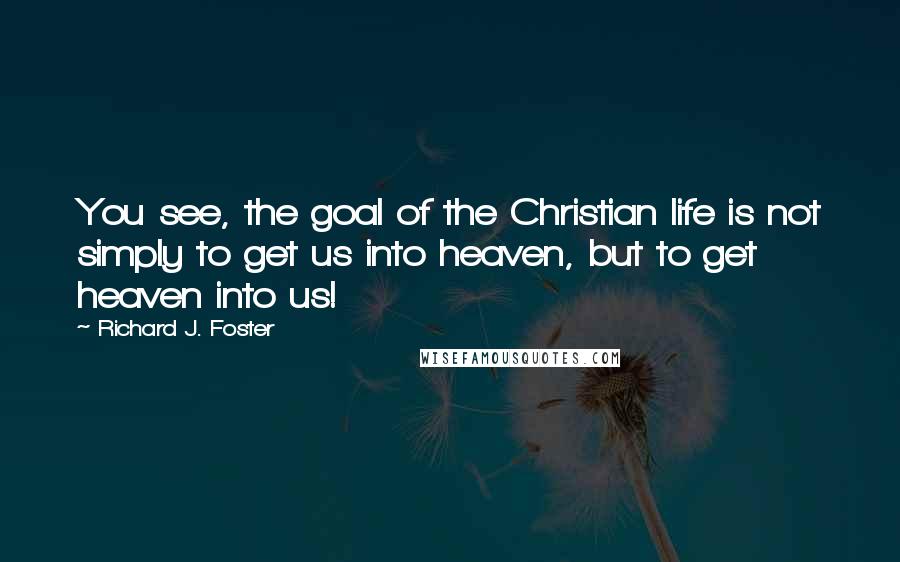 Richard J. Foster Quotes: You see, the goal of the Christian life is not simply to get us into heaven, but to get heaven into us!