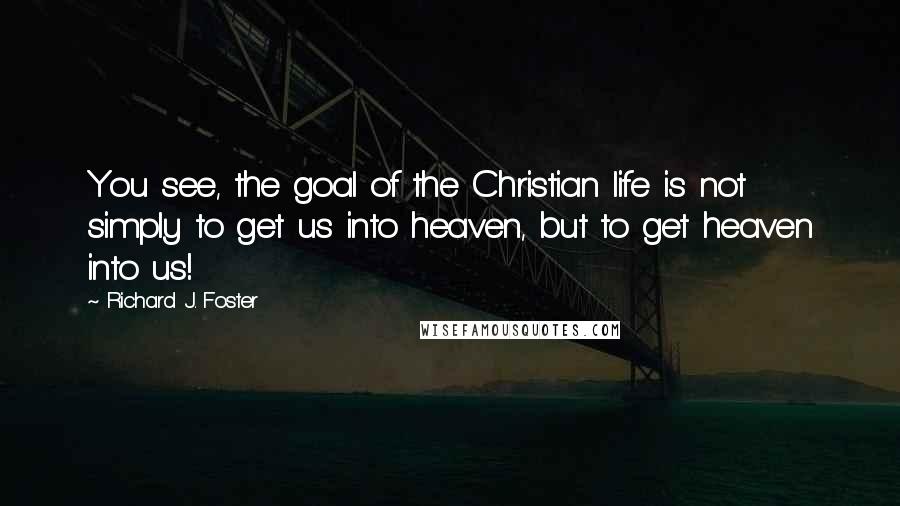 Richard J. Foster Quotes: You see, the goal of the Christian life is not simply to get us into heaven, but to get heaven into us!