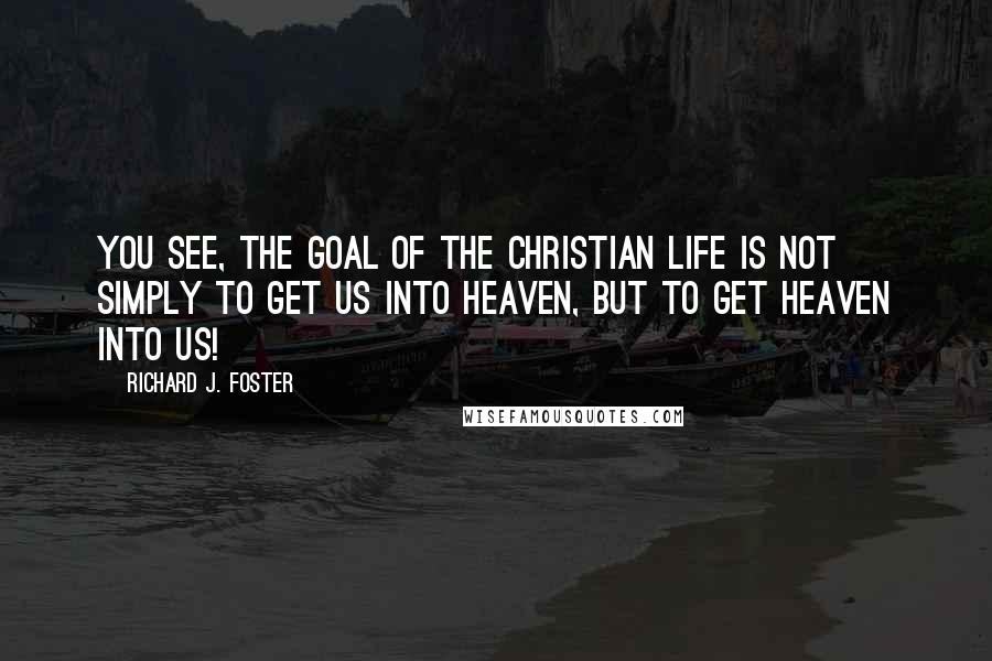 Richard J. Foster Quotes: You see, the goal of the Christian life is not simply to get us into heaven, but to get heaven into us!