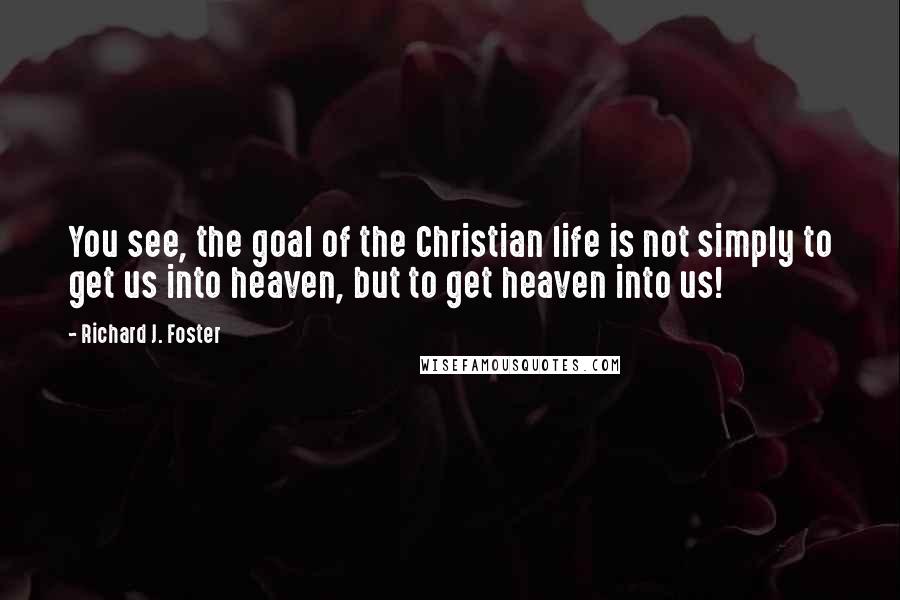 Richard J. Foster Quotes: You see, the goal of the Christian life is not simply to get us into heaven, but to get heaven into us!