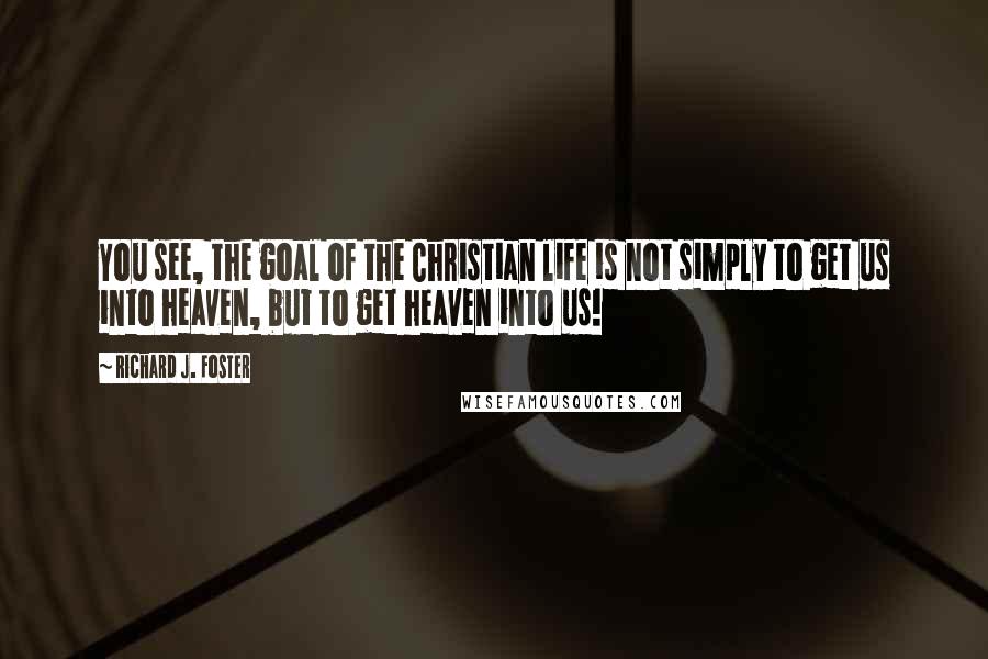 Richard J. Foster Quotes: You see, the goal of the Christian life is not simply to get us into heaven, but to get heaven into us!
