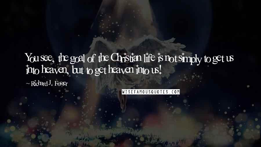 Richard J. Foster Quotes: You see, the goal of the Christian life is not simply to get us into heaven, but to get heaven into us!
