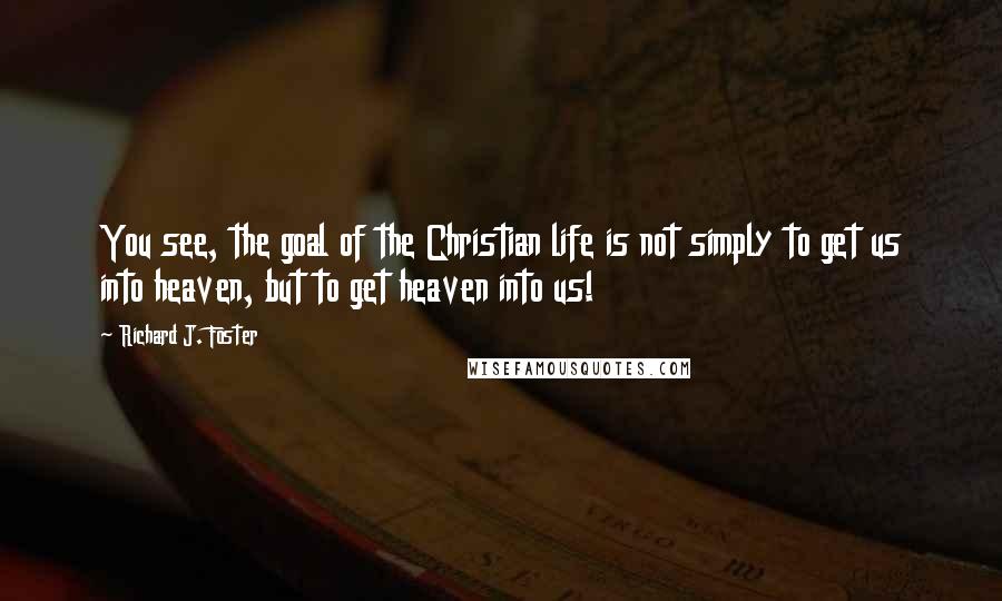 Richard J. Foster Quotes: You see, the goal of the Christian life is not simply to get us into heaven, but to get heaven into us!