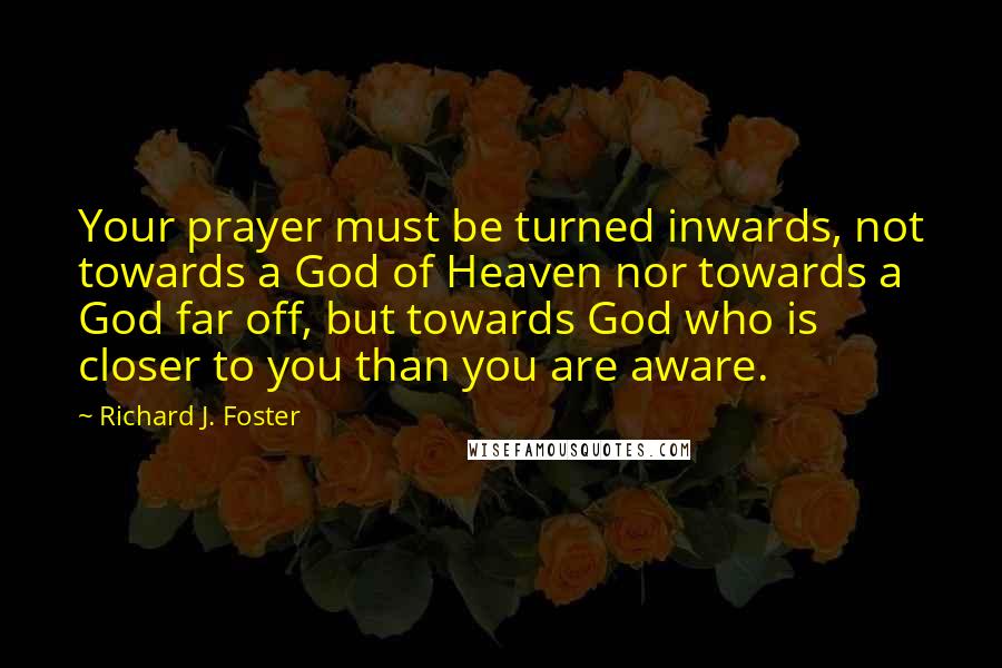 Richard J. Foster Quotes: Your prayer must be turned inwards, not towards a God of Heaven nor towards a God far off, but towards God who is closer to you than you are aware.