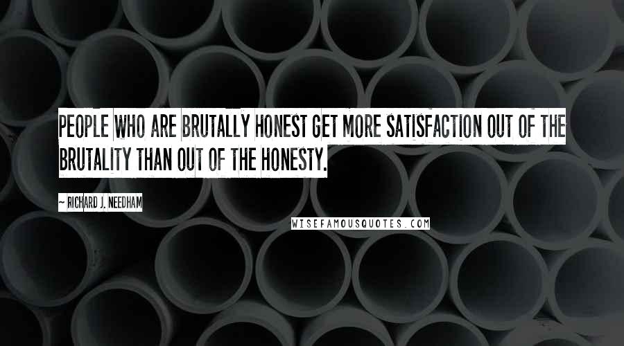 Richard J. Needham Quotes: People who are brutally honest get more satisfaction out of the brutality than out of the honesty.