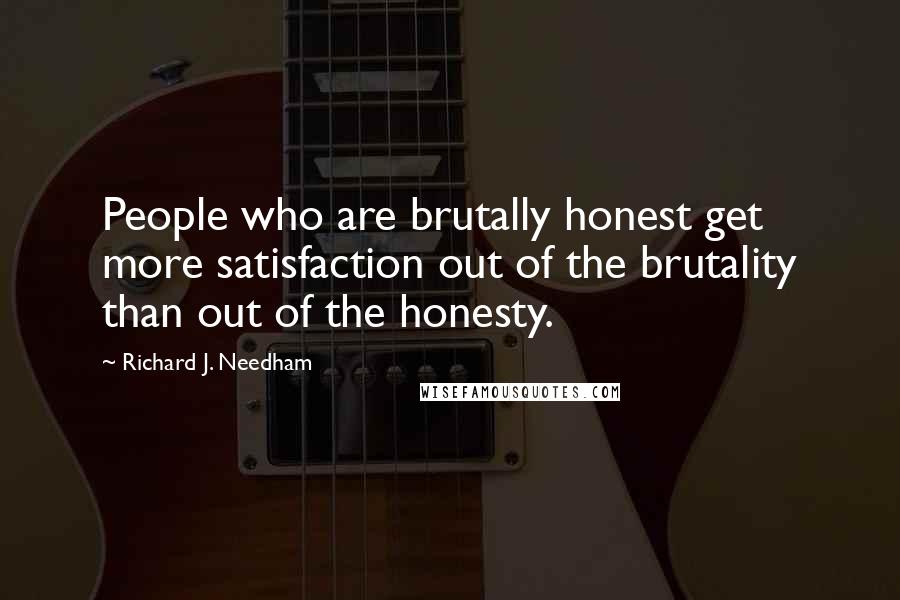 Richard J. Needham Quotes: People who are brutally honest get more satisfaction out of the brutality than out of the honesty.
