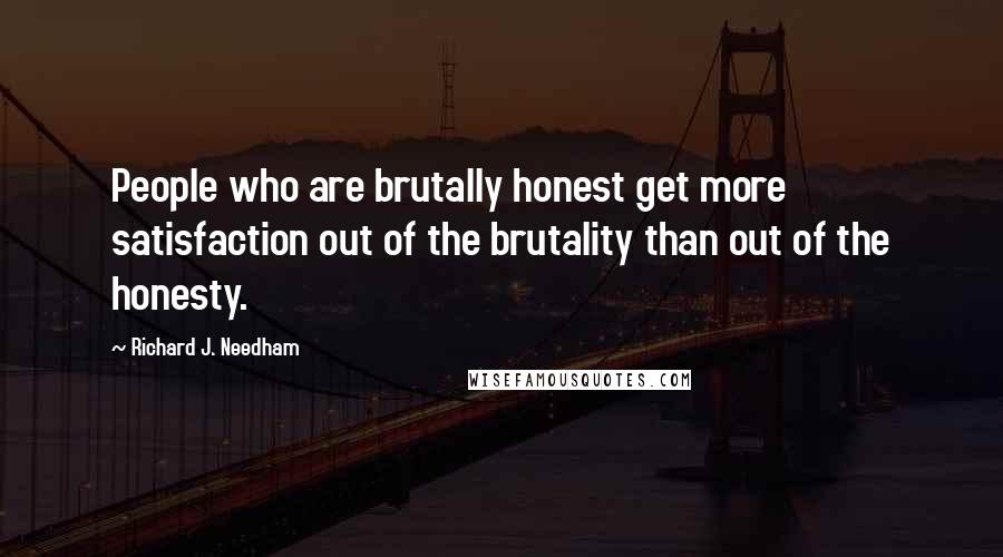 Richard J. Needham Quotes: People who are brutally honest get more satisfaction out of the brutality than out of the honesty.