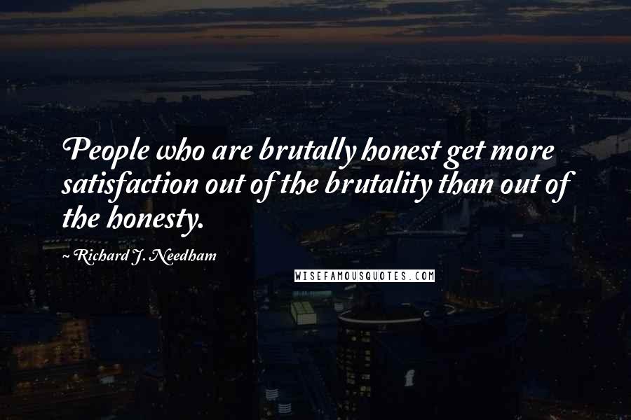 Richard J. Needham Quotes: People who are brutally honest get more satisfaction out of the brutality than out of the honesty.