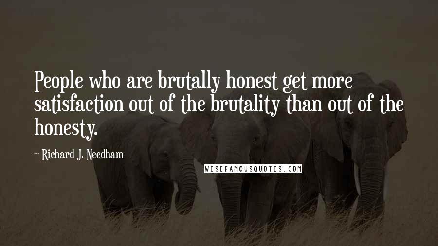 Richard J. Needham Quotes: People who are brutally honest get more satisfaction out of the brutality than out of the honesty.