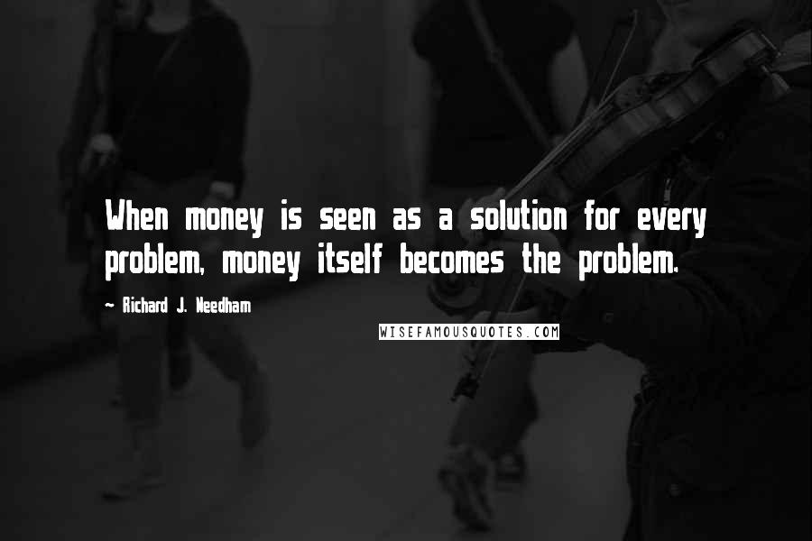 Richard J. Needham Quotes: When money is seen as a solution for every problem, money itself becomes the problem.