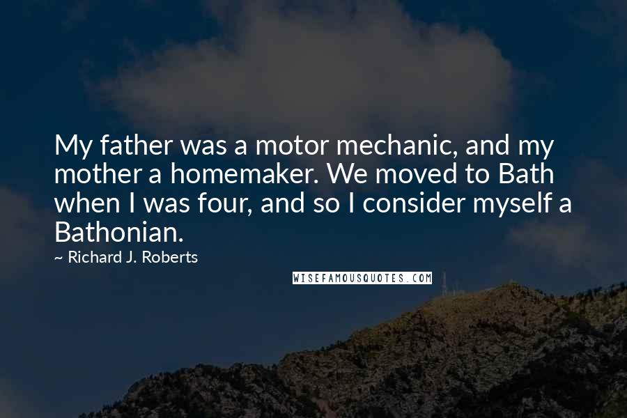 Richard J. Roberts Quotes: My father was a motor mechanic, and my mother a homemaker. We moved to Bath when I was four, and so I consider myself a Bathonian.