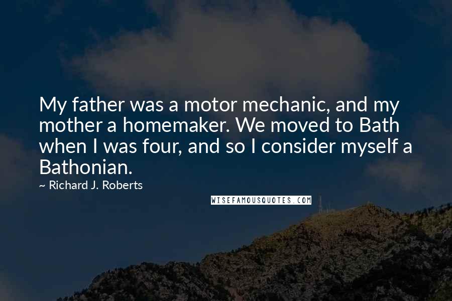 Richard J. Roberts Quotes: My father was a motor mechanic, and my mother a homemaker. We moved to Bath when I was four, and so I consider myself a Bathonian.