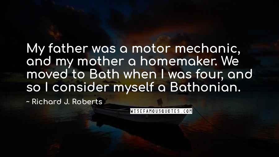 Richard J. Roberts Quotes: My father was a motor mechanic, and my mother a homemaker. We moved to Bath when I was four, and so I consider myself a Bathonian.