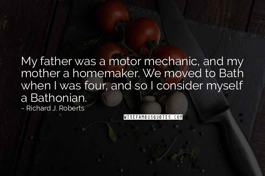 Richard J. Roberts Quotes: My father was a motor mechanic, and my mother a homemaker. We moved to Bath when I was four, and so I consider myself a Bathonian.